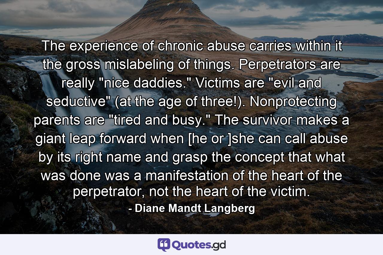 The experience of chronic abuse carries within it the gross mislabeling of things. Perpetrators are really 