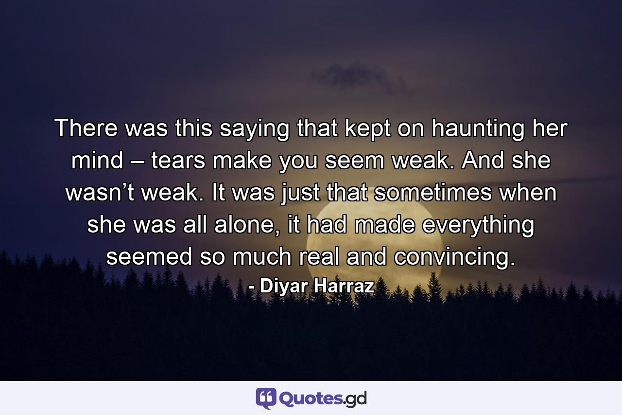 There was this saying that kept on haunting her mind – tears make you seem weak. And she wasn’t weak. It was just that sometimes when she was all alone, it had made everything seemed so much real and convincing. - Quote by Diyar Harraz