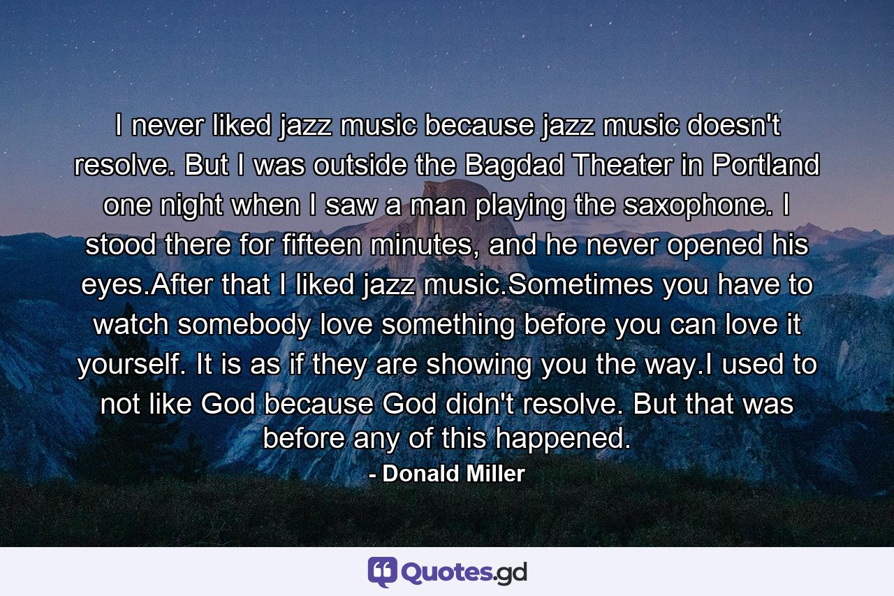 I never liked jazz music because jazz music doesn't resolve. But I was outside the Bagdad Theater in Portland one night when I saw a man playing the saxophone. I stood there for fifteen minutes, and he never opened his eyes.After that I liked jazz music.Sometimes you have to watch somebody love something before you can love it yourself. It is as if they are showing you the way.I used to not like God because God didn't resolve. But that was before any of this happened. - Quote by Donald Miller