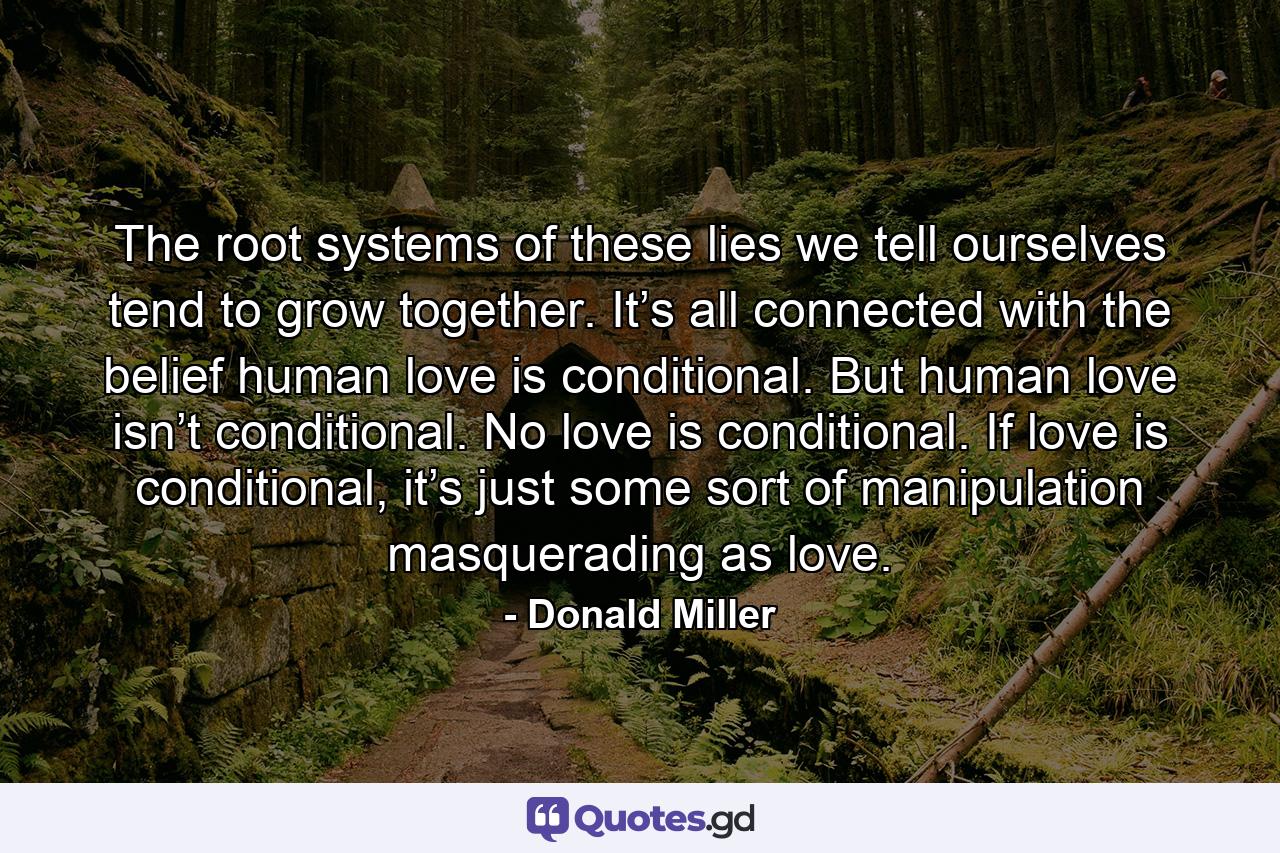 The root systems of these lies we tell ourselves tend to grow together. It’s all connected with the belief human love is conditional. But human love isn’t conditional. No love is conditional. If love is conditional, it’s just some sort of manipulation masquerading as love. - Quote by Donald Miller