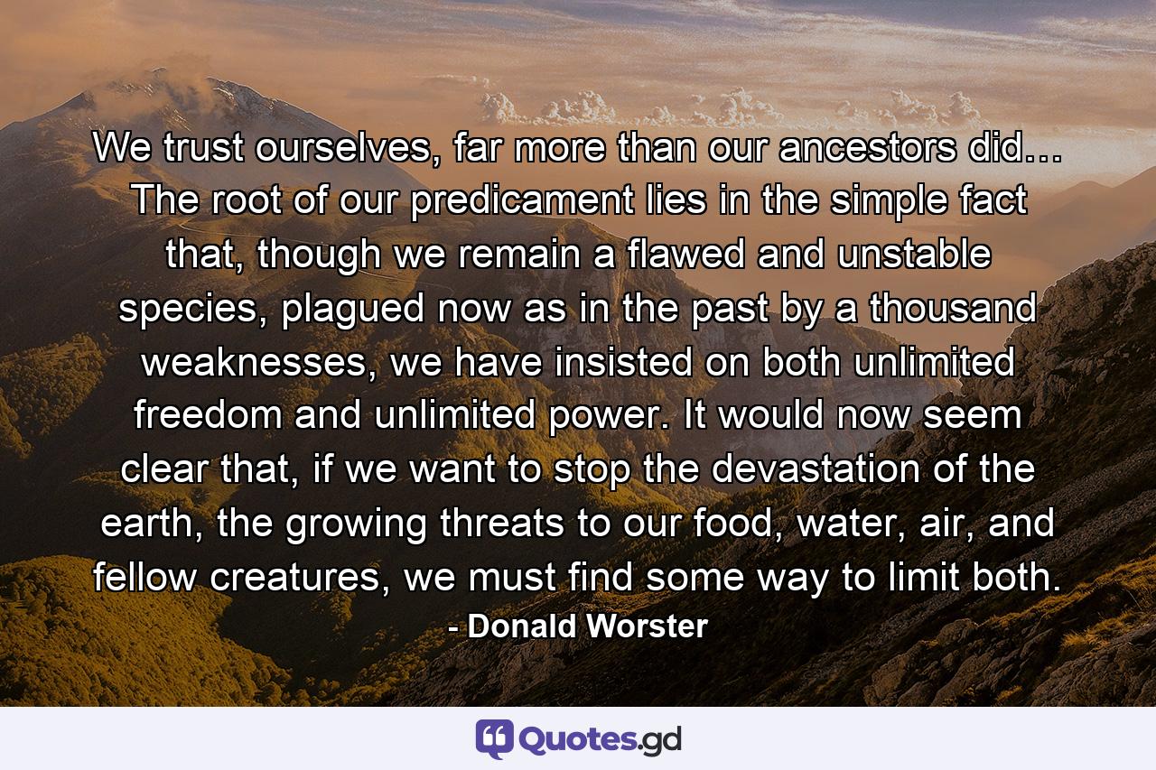 We trust ourselves, far more than our ancestors did… The root of our predicament lies in the simple fact that, though we remain a flawed and unstable species, plagued now as in the past by a thousand weaknesses, we have insisted on both unlimited freedom and unlimited power. It would now seem clear that, if we want to stop the devastation of the earth, the growing threats to our food, water, air, and fellow creatures, we must find some way to limit both. - Quote by Donald Worster