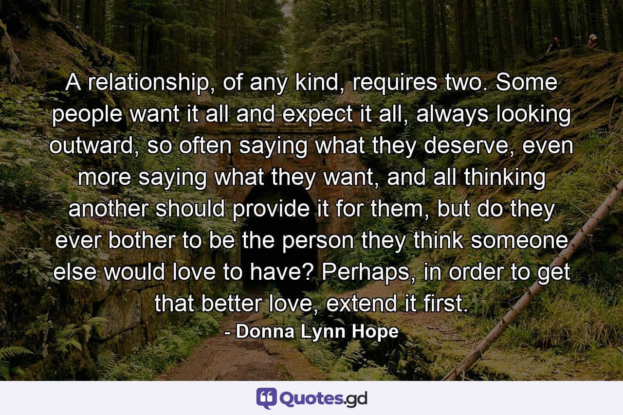 A relationship, of any kind, requires two. Some people want it all and expect it all, always looking outward, so often saying what they deserve, even more saying what they want, and all thinking another should provide it for them, but do they ever bother to be the person they think someone else would love to have? Perhaps, in order to get that better love, extend it first. - Quote by Donna Lynn Hope