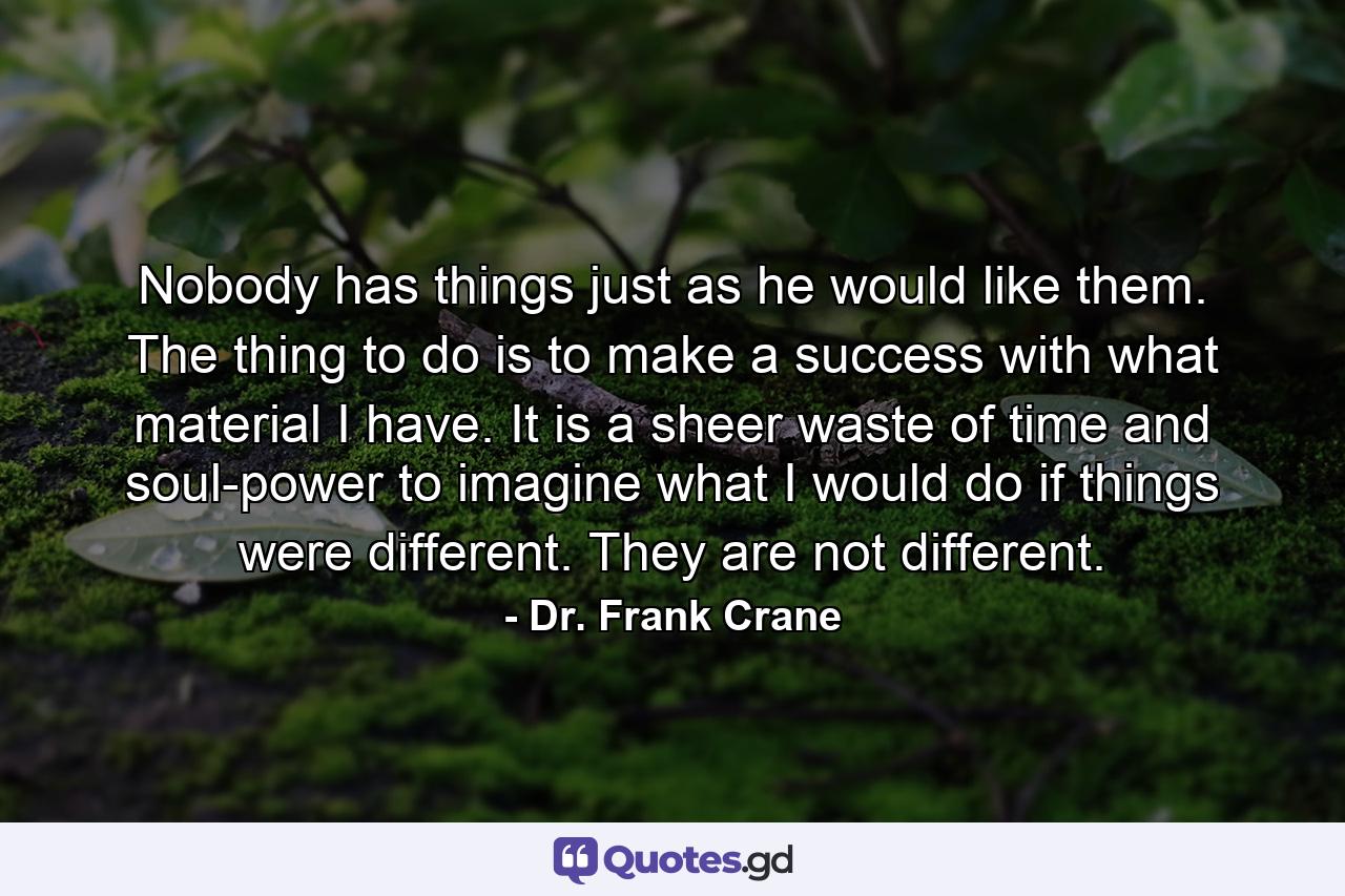 Nobody has things just as he would like them. The thing to do is to make a success with what material I have. It is a sheer waste of time and soul-power to imagine what I would do if things were different. They are not different. - Quote by Dr. Frank Crane