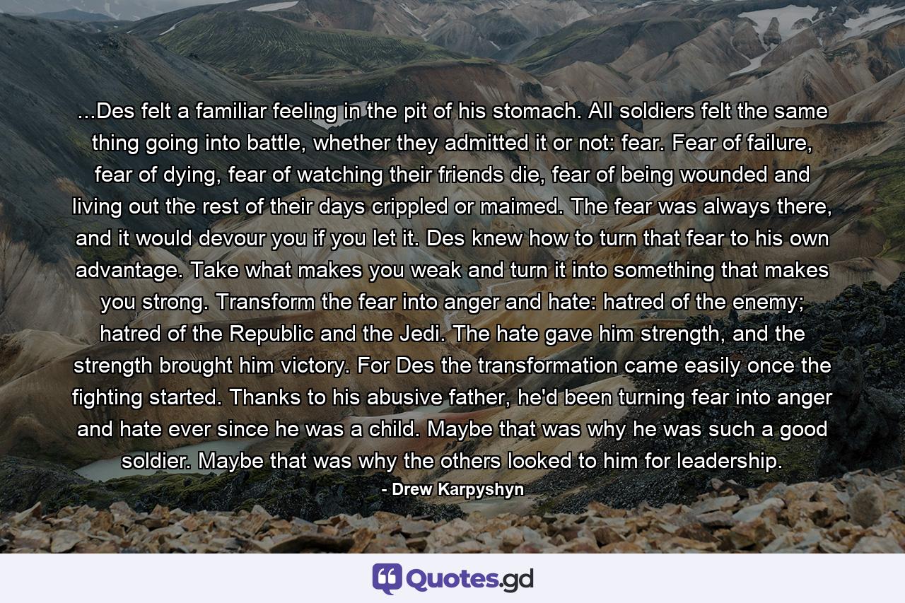 ...Des felt a familiar feeling in the pit of his stomach. All soldiers felt the same thing going into battle, whether they admitted it or not: fear. Fear of failure, fear of dying, fear of watching their friends die, fear of being wounded and living out the rest of their days crippled or maimed. The fear was always there, and it would devour you if you let it. Des knew how to turn that fear to his own advantage. Take what makes you weak and turn it into something that makes you strong. Transform the fear into anger and hate: hatred of the enemy; hatred of the Republic and the Jedi. The hate gave him strength, and the strength brought him victory. For Des the transformation came easily once the fighting started. Thanks to his abusive father, he'd been turning fear into anger and hate ever since he was a child. Maybe that was why he was such a good soldier. Maybe that was why the others looked to him for leadership. - Quote by Drew Karpyshyn