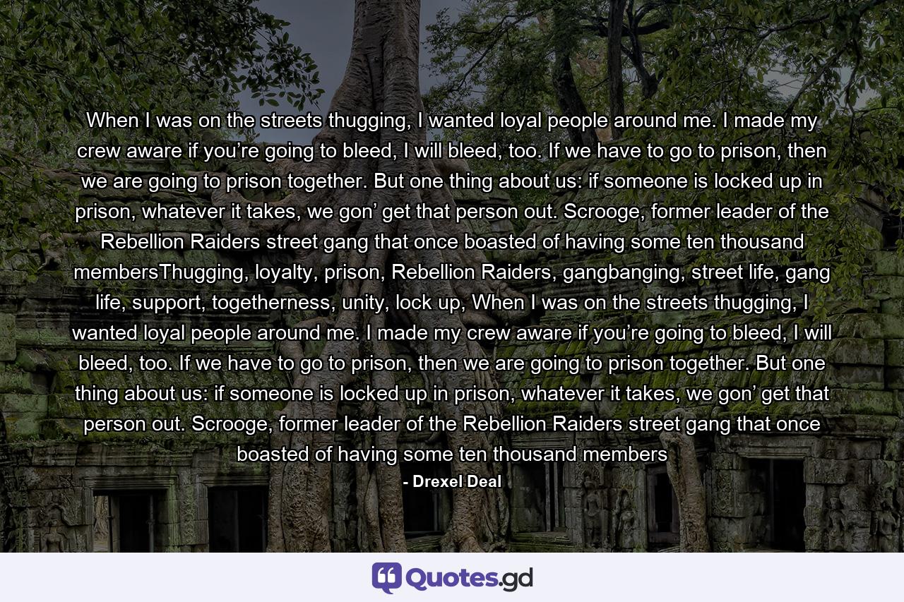 When I was on the streets thugging, I wanted loyal people around me. I made my crew aware if you’re going to bleed, I will bleed, too. If we have to go to prison, then we are going to prison together. But one thing about us: if someone is locked up in prison, whatever it takes, we gon’ get that person out. Scrooge, former leader of the Rebellion Raiders street gang that once boasted of having some ten thousand membersThugging, loyalty, prison, Rebellion Raiders, gangbanging, street life, gang life, support, togetherness, unity, lock up, When I was on the streets thugging, I wanted loyal people around me. I made my crew aware if you’re going to bleed, I will bleed, too. If we have to go to prison, then we are going to prison together. But one thing about us: if someone is locked up in prison, whatever it takes, we gon’ get that person out. Scrooge, former leader of the Rebellion Raiders street gang that once boasted of having some ten thousand members - Quote by Drexel Deal
