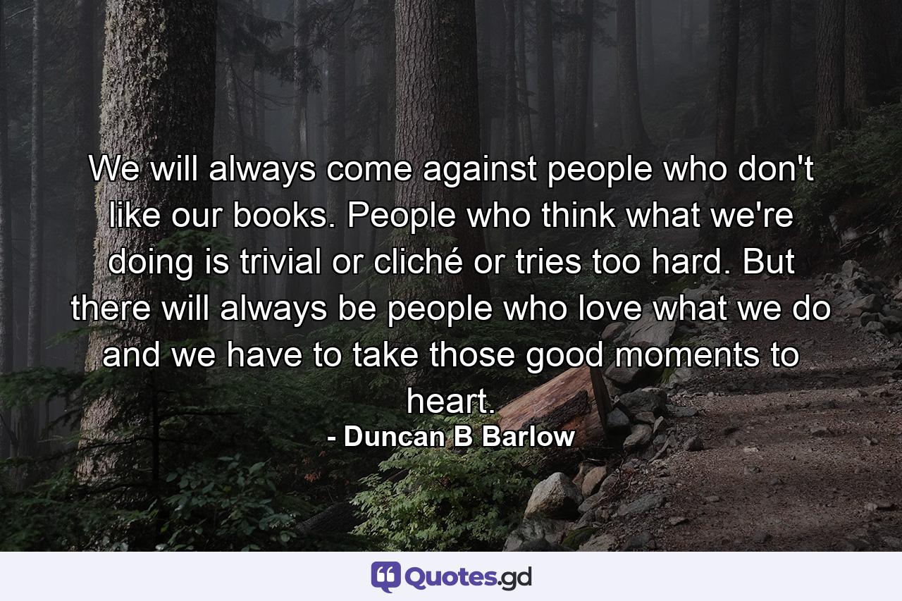 We will always come against people who don't like our books. People who think what we're doing is trivial or cliché or tries too hard. But there will always be people who love what we do and we have to take those good moments to heart. - Quote by Duncan B Barlow