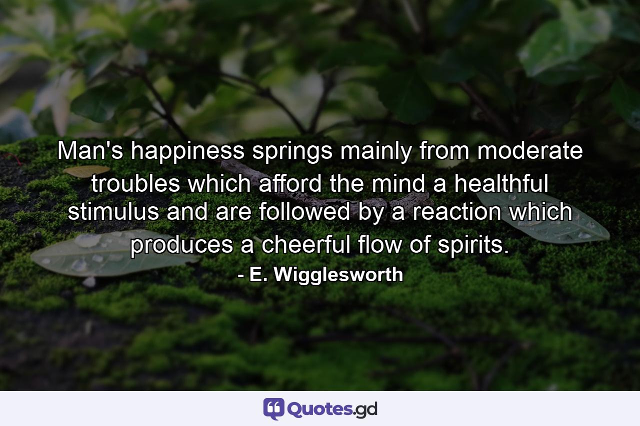 Man's happiness springs mainly from moderate troubles  which afford the mind a healthful stimulus  and are followed by a reaction which produces a cheerful flow of spirits. - Quote by E. Wigglesworth