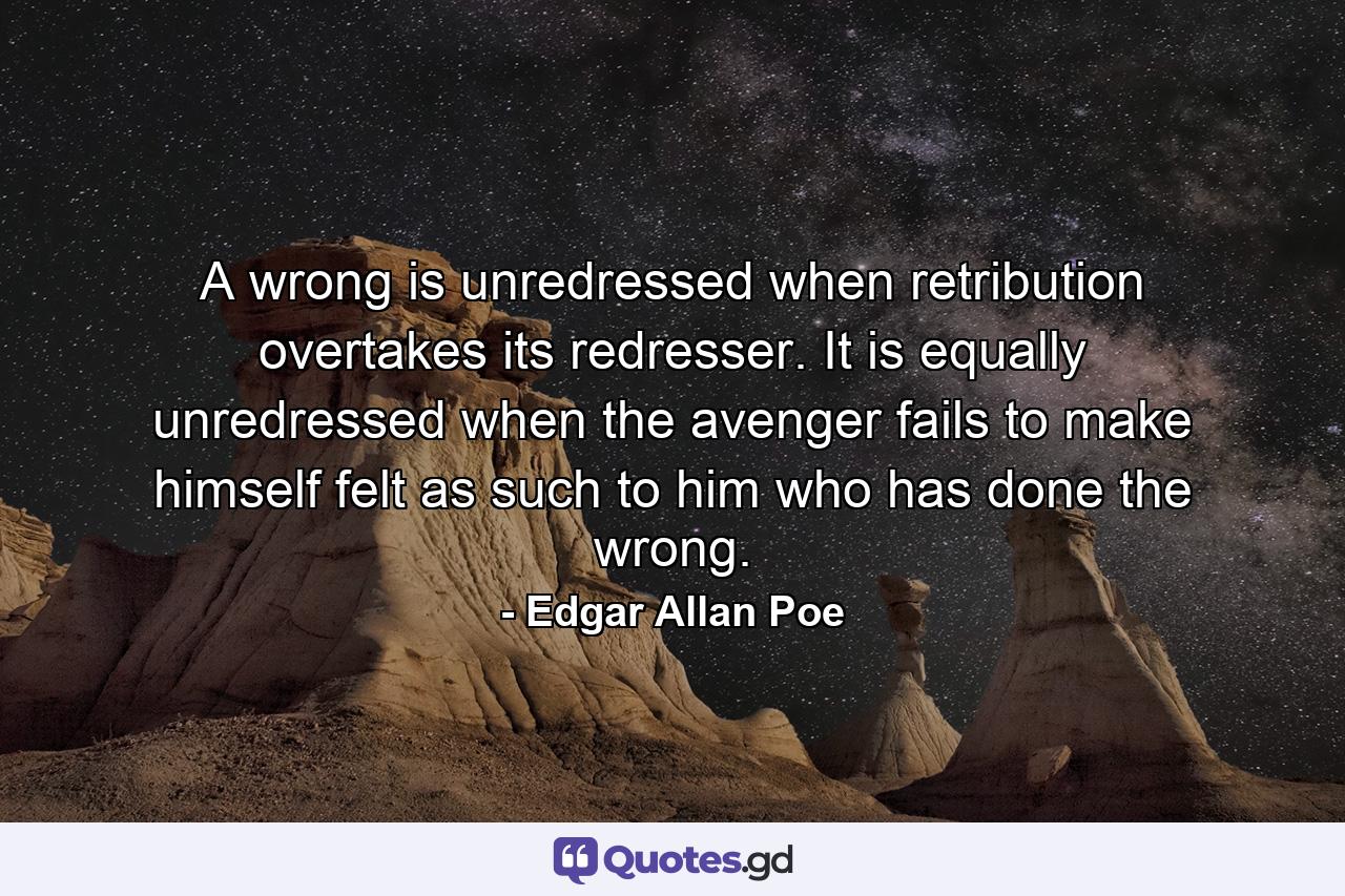 A wrong is unredressed when retribution overtakes its redresser. It is equally unredressed when the avenger fails to make himself felt as such to him who has done the wrong. - Quote by Edgar Allan Poe