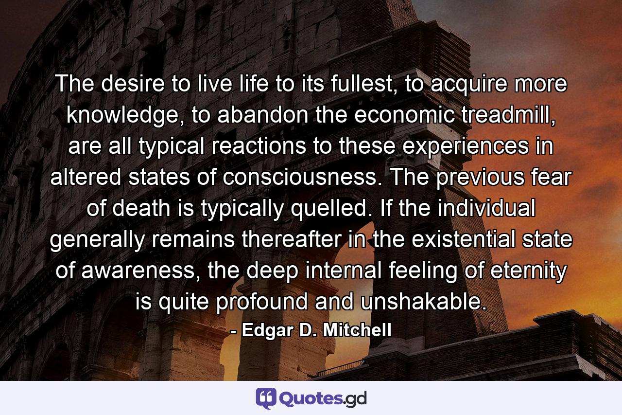 The desire to live life to its fullest, to acquire more knowledge, to abandon the economic treadmill, are all typical reactions to these experiences in altered states of consciousness. The previous fear of death is typically quelled. If the individual generally remains thereafter in the existential state of awareness, the deep internal feeling of eternity is quite profound and unshakable. - Quote by Edgar D. Mitchell