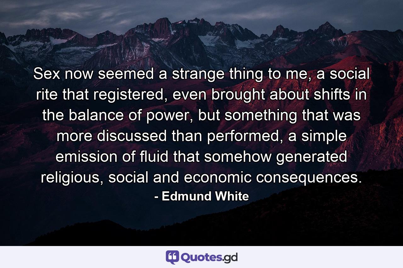 Sex now seemed a strange thing to me, a social rite that registered, even brought about shifts in the balance of power, but something that was more discussed than performed, a simple emission of fluid that somehow generated religious, social and economic consequences. - Quote by Edmund White