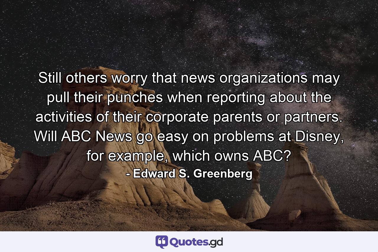 Still others worry that news organizations may pull their punches when reporting about the activities of their corporate parents or partners. Will ABC News go easy on problems at Disney, for example, which owns ABC? - Quote by Edward S. Greenberg