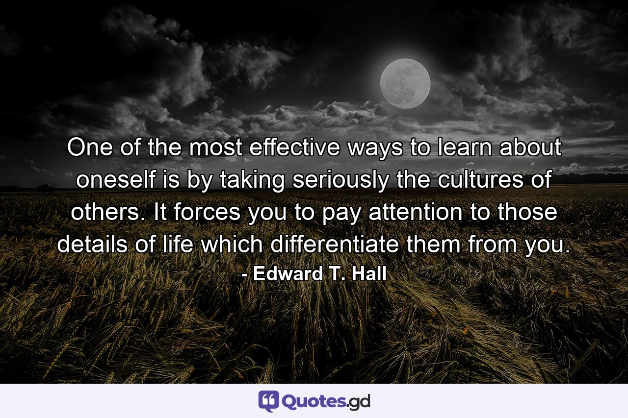 One of the most effective ways to learn about oneself is by taking seriously the cultures of others. It forces you to pay attention to those details of life which differentiate them from you. - Quote by Edward T. Hall