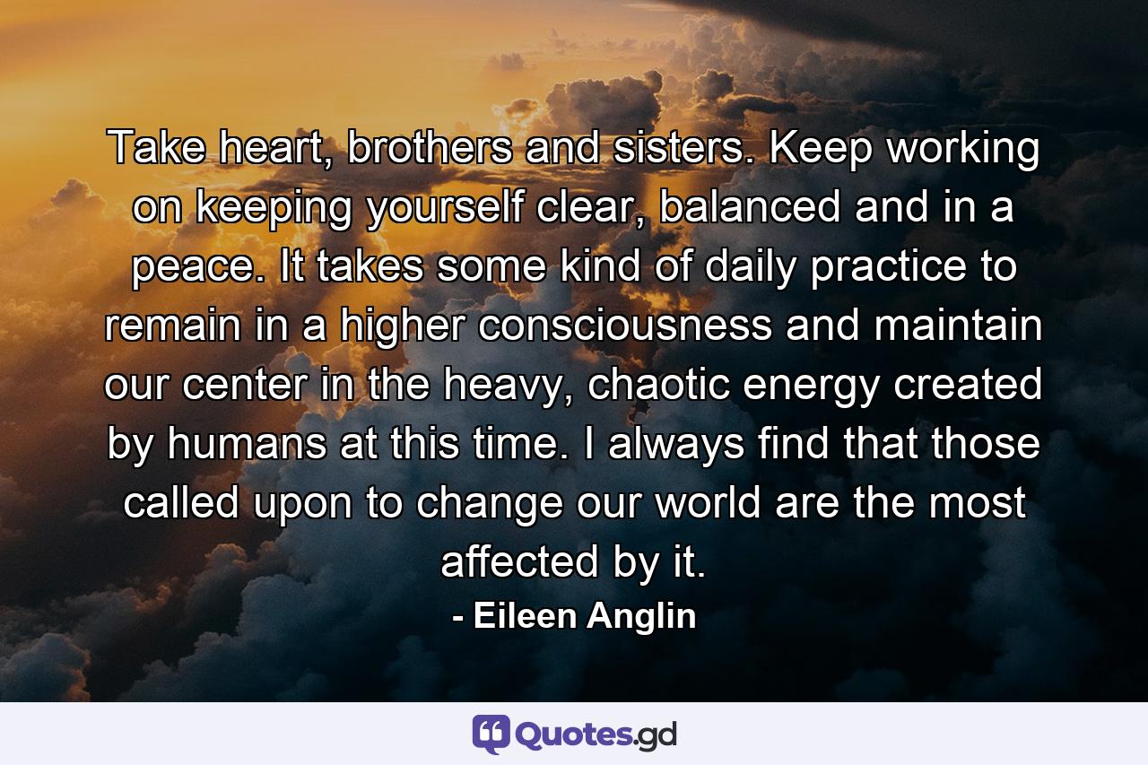 Take heart, brothers and sisters. Keep working on keeping yourself clear, balanced and in a peace. It takes some kind of daily practice to remain in a higher consciousness and maintain our center in the heavy, chaotic energy created by humans at this time. I always find that those called upon to change our world are the most affected by it. - Quote by Eileen Anglin