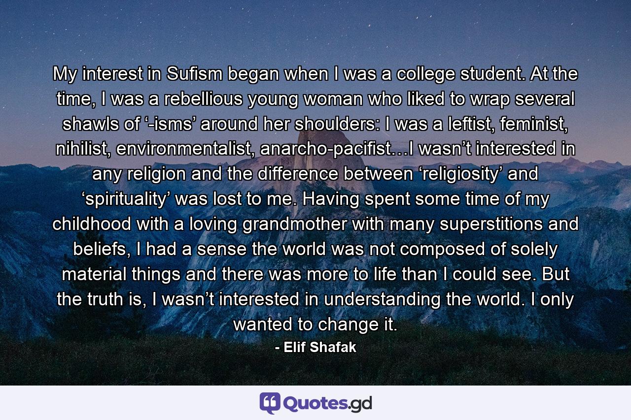 My interest in Sufism began when I was a college student. At the time, I was a rebellious young woman who liked to wrap several shawls of ‘-isms’ around her shoulders: I was a leftist, feminist, nihilist, environmentalist, anarcho-pacifist…I wasn’t interested in any religion and the difference between ‘religiosity’ and ‘spirituality’ was lost to me. Having spent some time of my childhood with a loving grandmother with many superstitions and beliefs, I had a sense the world was not composed of solely material things and there was more to life than I could see. But the truth is, I wasn’t interested in understanding the world. I only wanted to change it. - Quote by Elif Shafak