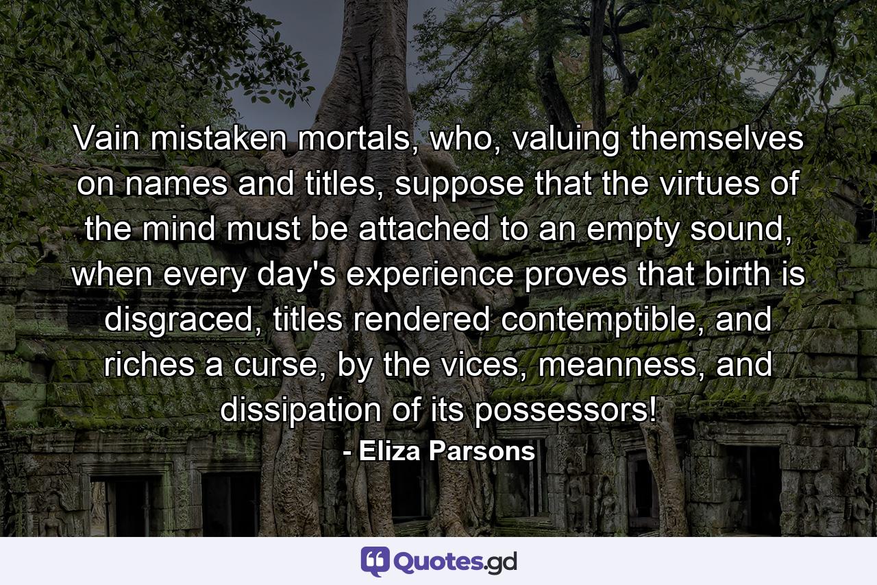 Vain mistaken mortals, who, valuing themselves on names and titles, suppose that the virtues of the mind must be attached to an empty sound, when every day's experience proves that birth is disgraced, titles rendered contemptible, and riches a curse, by the vices, meanness, and dissipation of its possessors! - Quote by Eliza Parsons