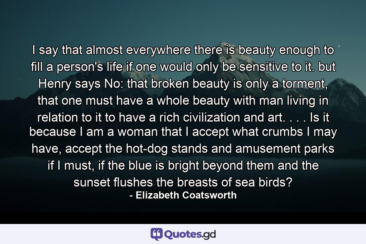 I say that almost everywhere there is beauty enough to fill a person's life if one would only be sensitive to it. but Henry says No: that broken beauty is only a torment, that one must have a whole beauty with man living in relation to it to have a rich civilization and art. . . . Is it because I am a woman that I accept what crumbs I may have, accept the hot-dog stands and amusement parks if I must, if the blue is bright beyond them and the sunset flushes the breasts of sea birds? - Quote by Elizabeth Coatsworth