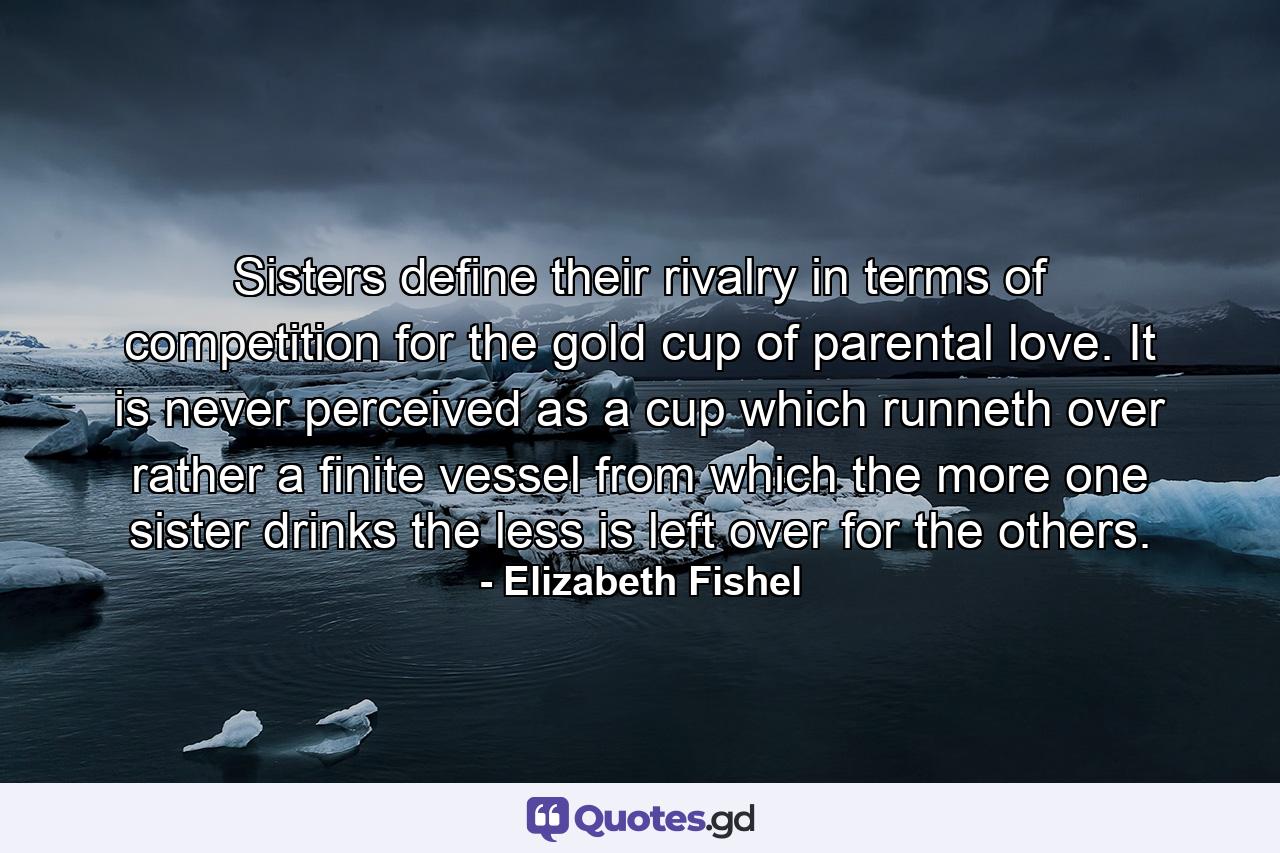 Sisters define their rivalry in terms of competition for the gold cup of parental love. It is never perceived as a cup which runneth over  rather a finite vessel from which the more one sister drinks  the less is left over for the others. - Quote by Elizabeth Fishel