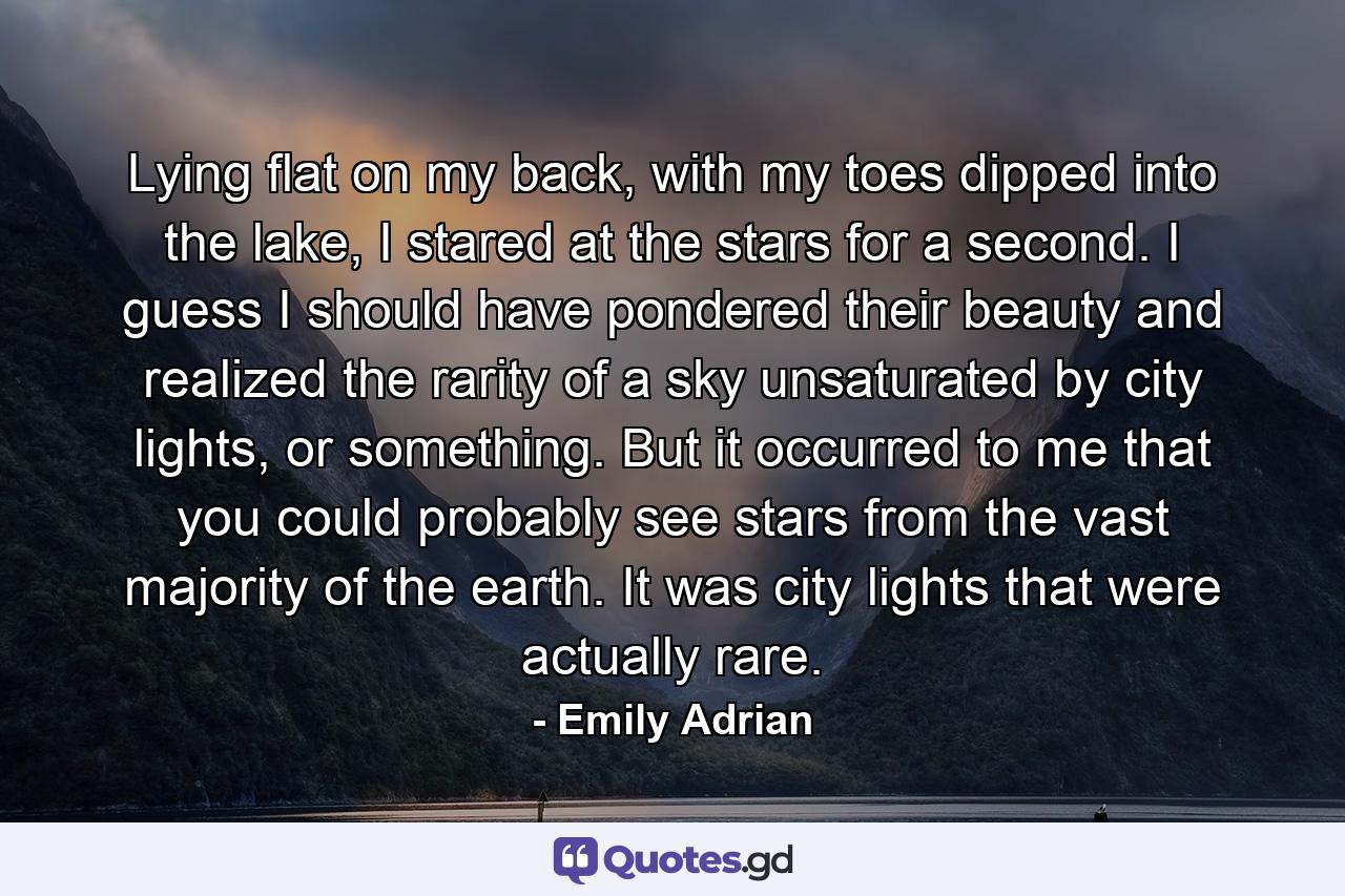 Lying flat on my back, with my toes dipped into the lake, I stared at the stars for a second. I guess I should have pondered their beauty and realized the rarity of a sky unsaturated by city lights, or something. But it occurred to me that you could probably see stars from the vast majority of the earth. It was city lights that were actually rare. - Quote by Emily Adrian