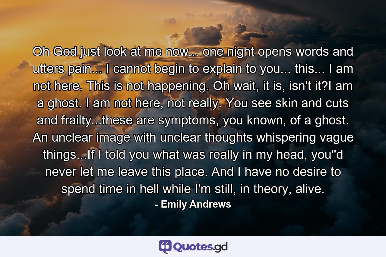 Oh God just look at me now... one night opens words and utters pain... I cannot begin to explain to you... this... I am not here. This is not happening. Oh wait, it is, isn't it?I am a ghost. I am not here, not really. You see skin and cuts and frailty...these are symptoms, you known, of a ghost. An unclear image with unclear thoughts whispering vague things...If I told you what was really in my head, you''d never let me leave this place. And I have no desire to spend time in hell while I'm still, in theory, alive. - Quote by Emily Andrews