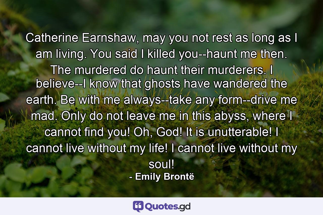 Catherine Earnshaw, may you not rest as long as I am living. You said I killed you--haunt me then. The murdered do haunt their murderers. I believe--I know that ghosts have wandered the earth. Be with me always--take any form--drive me mad. Only do not leave me in this abyss, where I cannot find you! Oh, God! It is unutterable! I cannot live without my life! I cannot live without my soul! - Quote by Emily Brontë