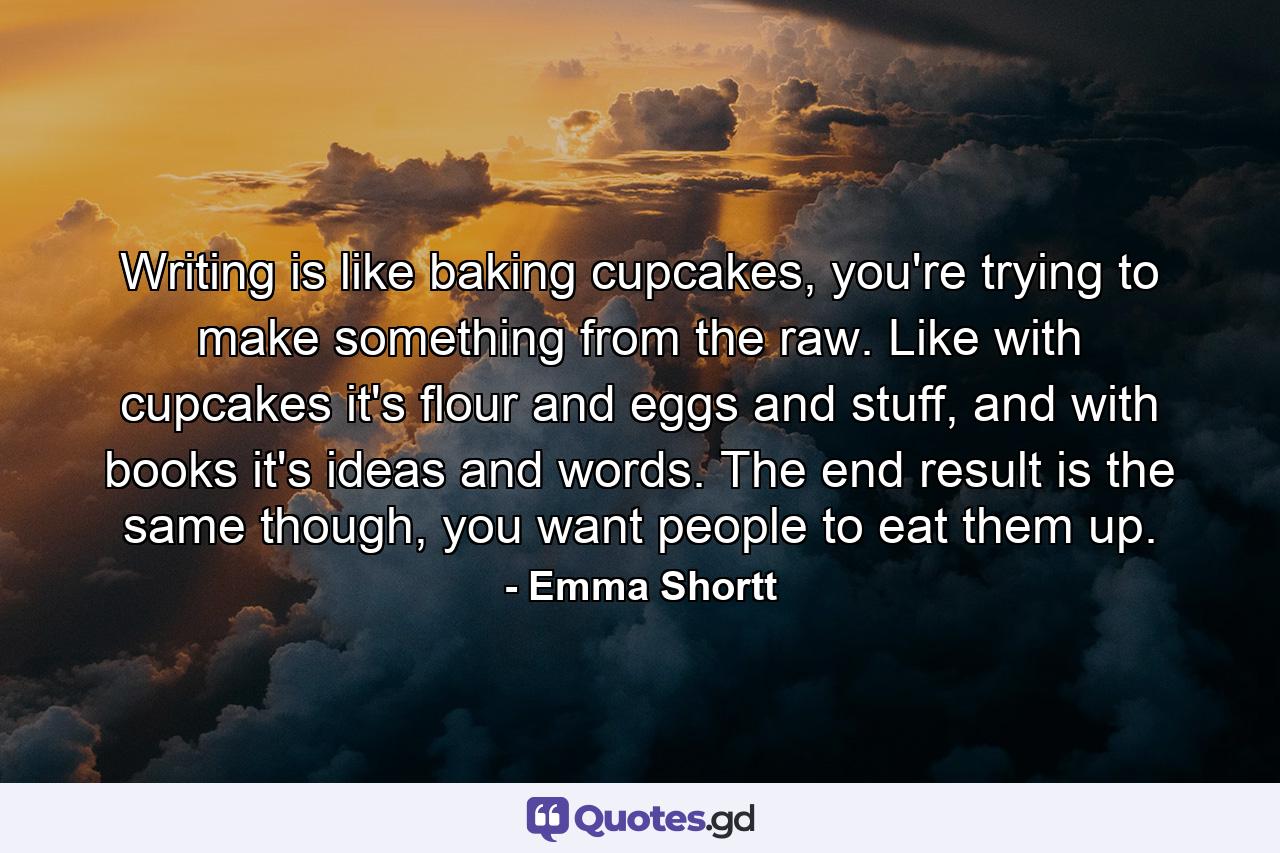 Writing is like baking cupcakes, you're trying to make something from the raw. Like with cupcakes it's flour and eggs and stuff, and with books it's ideas and words. The end result is the same though, you want people to eat them up. - Quote by Emma Shortt