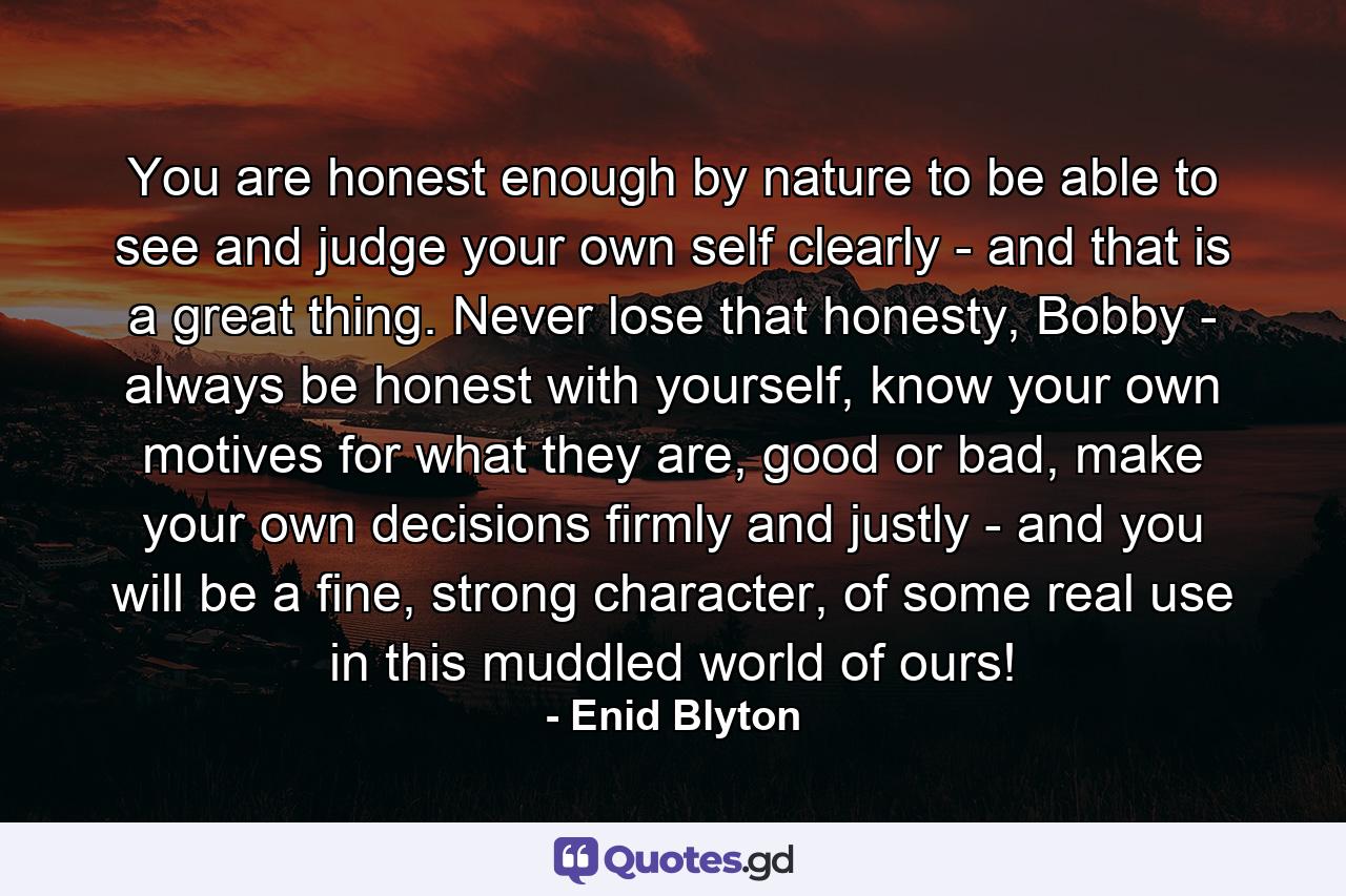 You are honest enough by nature to be able to see and judge your own self clearly - and that is a great thing. Never lose that honesty, Bobby - always be honest with yourself, know your own motives for what they are, good or bad, make your own decisions firmly and justly - and you will be a fine, strong character, of some real use in this muddled world of ours! - Quote by Enid Blyton