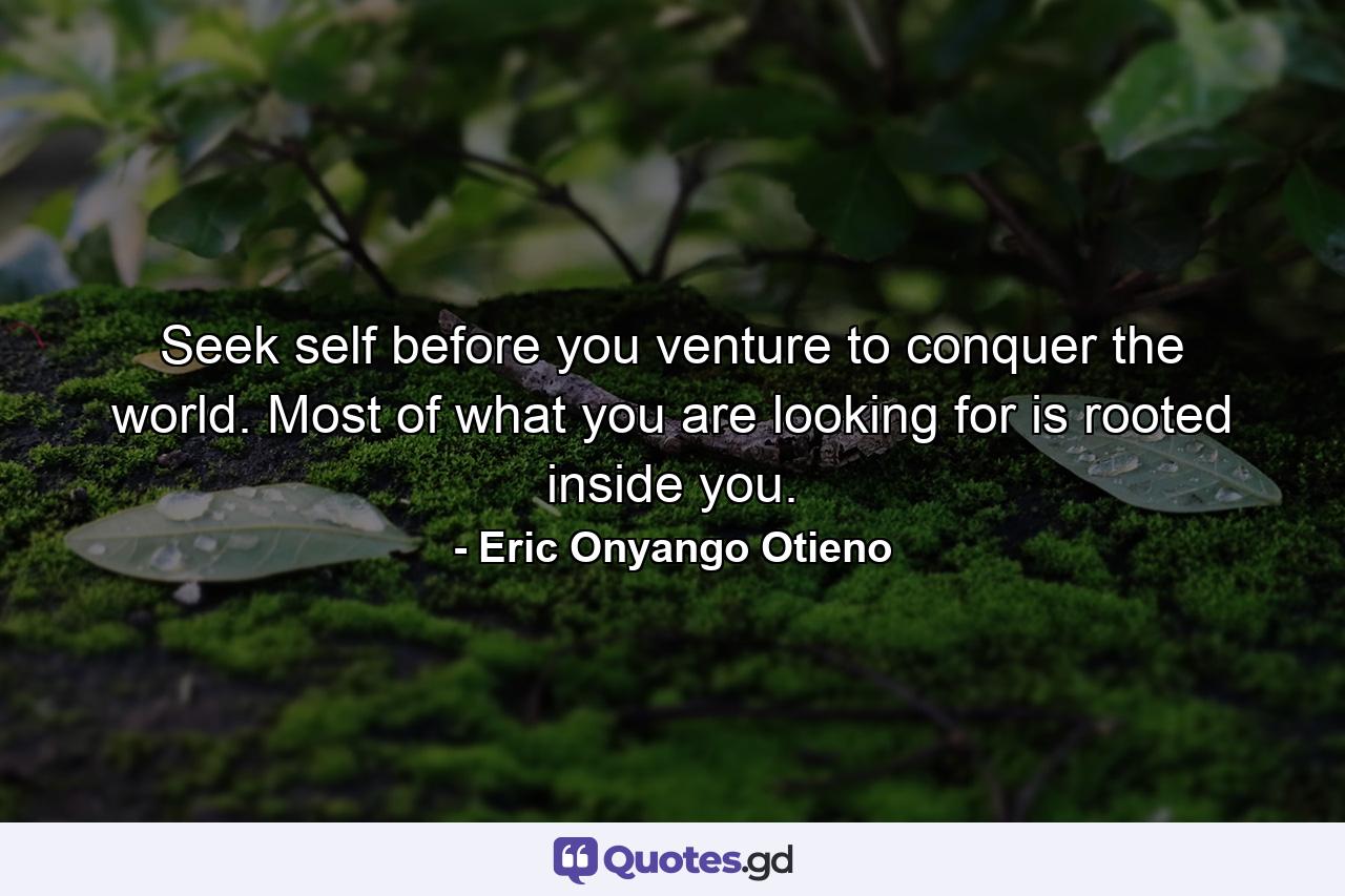 Seek self before you venture to conquer the world. Most of what you are looking for is rooted inside you. - Quote by Eric Onyango Otieno