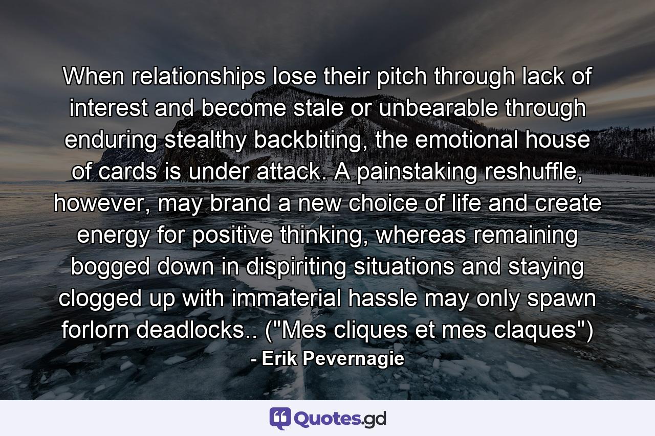 When relationships lose their pitch through lack of interest and become stale or unbearable through enduring stealthy backbiting, the emotional house of cards is under attack. A painstaking reshuffle, however, may brand a new choice of life and create energy for positive thinking, whereas remaining bogged down in dispiriting situations and staying clogged up with immaterial hassle may only spawn forlorn deadlocks.. (