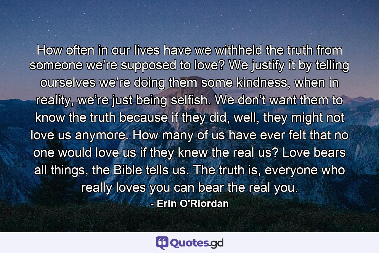 How often in our lives have we withheld the truth from someone we’re supposed to love? We justify it by telling ourselves we’re doing them some kindness, when in reality, we’re just being selfish. We don’t want them to know the truth because if they did, well, they might not love us anymore. How many of us have ever felt that no one would love us if they knew the real us? Love bears all things, the Bible tells us. The truth is, everyone who really loves you can bear the real you. - Quote by Erin O'Riordan