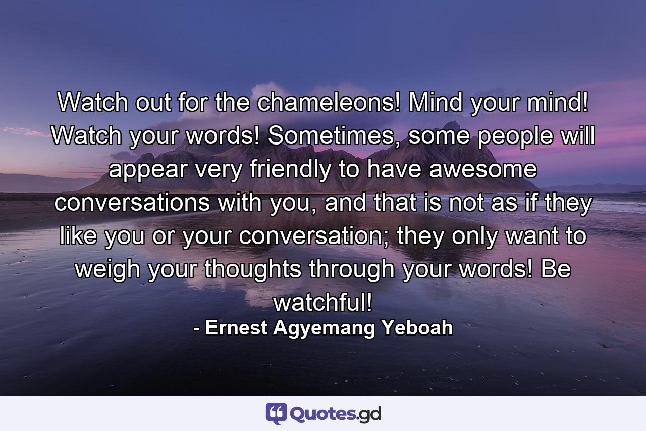 Watch out for the chameleons! Mind your mind! Watch your words! Sometimes, some people will appear very friendly to have awesome conversations with you, and that is not as if they like you or your conversation; they only want to weigh your thoughts through your words! Be watchful! - Quote by Ernest Agyemang Yeboah