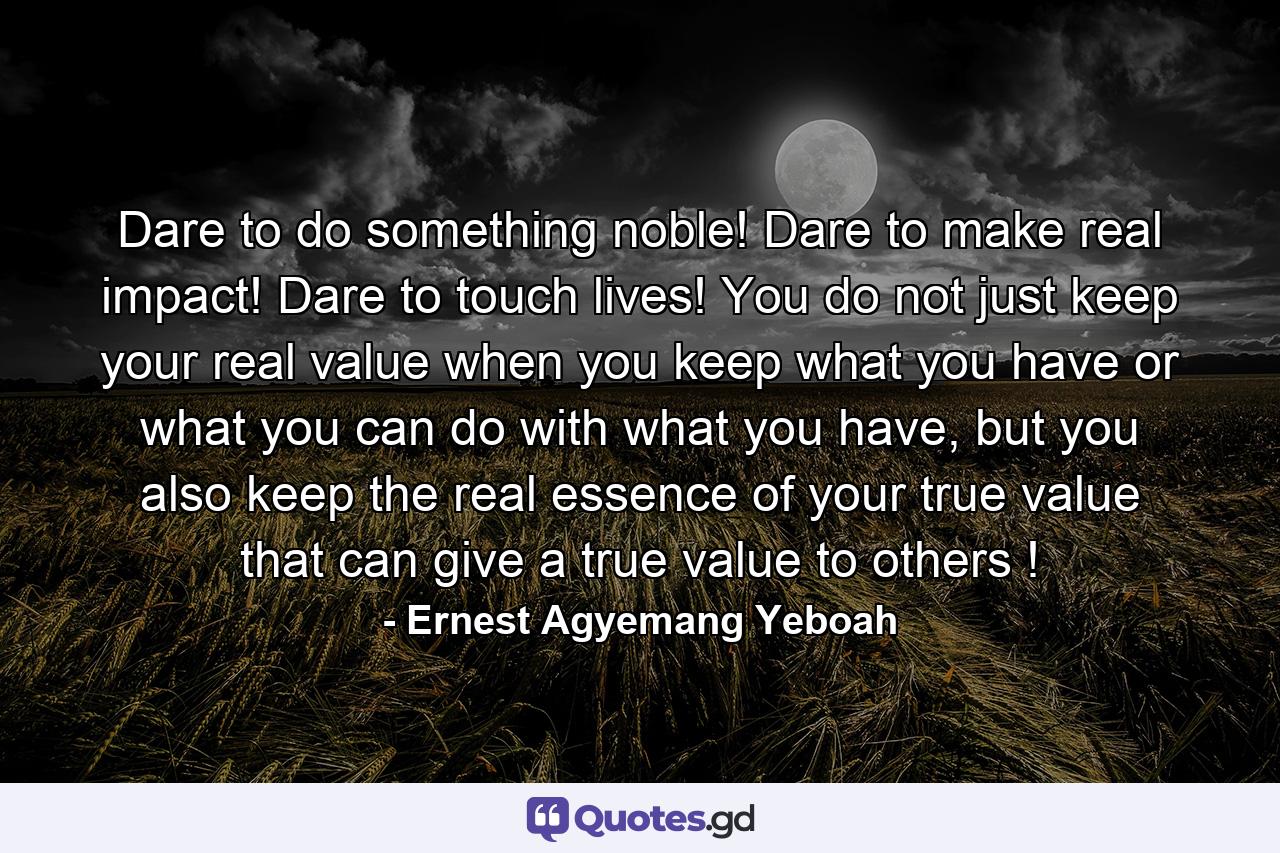 Dare to do something noble! Dare to make real impact! Dare to touch lives! You do not just keep your real value when you keep what you have or what you can do with what you have, but you also keep the real essence of your true value that can give a true value to others ! - Quote by Ernest Agyemang Yeboah