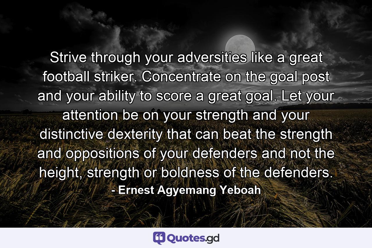 Strive through your adversities like a great football striker. Concentrate on the goal post and your ability to score a great goal. Let your attention be on your strength and your distinctive dexterity that can beat the strength and oppositions of your defenders and not the height, strength or boldness of the defenders. - Quote by Ernest Agyemang Yeboah