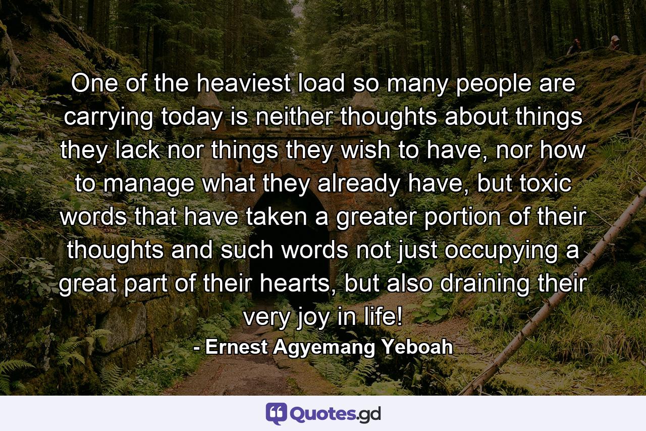 One of the heaviest load so many people are carrying today is neither thoughts about things they lack nor things they wish to have, nor how to manage what they already have, but toxic words that have taken a greater portion of their thoughts and such words not just occupying a great part of their hearts, but also draining their very joy in life! - Quote by Ernest Agyemang Yeboah