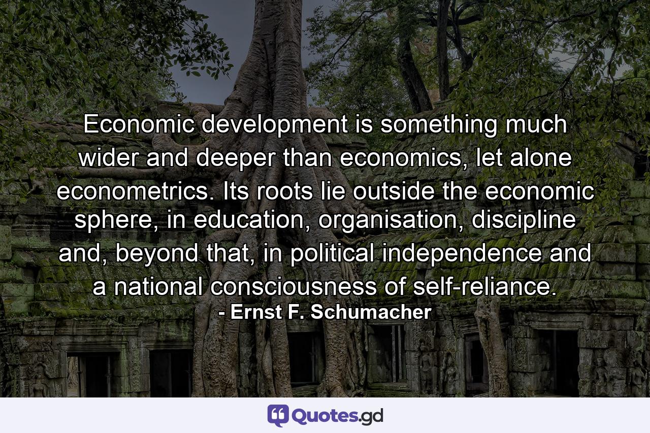 Economic development is something much wider and deeper than economics, let alone econometrics. Its roots lie outside the economic sphere, in education, organisation, discipline and, beyond that, in political independence and a national consciousness of self-reliance. - Quote by Ernst F. Schumacher