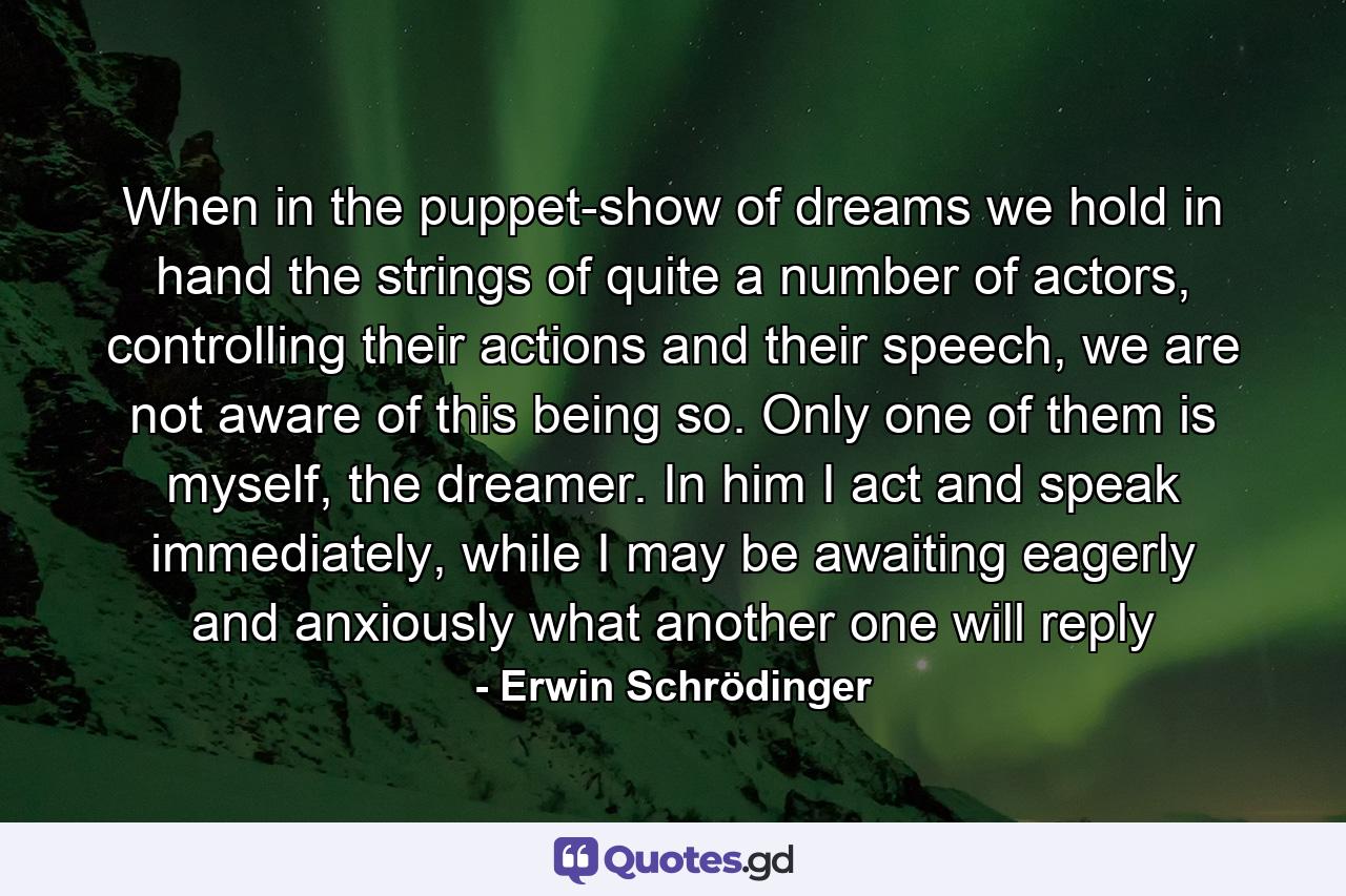 When in the puppet-show of dreams we hold in hand the strings of quite a number of actors, controlling their actions and their speech, we are not aware of this being so. Only one of them is myself, the dreamer. In him I act and speak immediately, while I may be awaiting eagerly and anxiously what another one will reply - Quote by Erwin Schrödinger