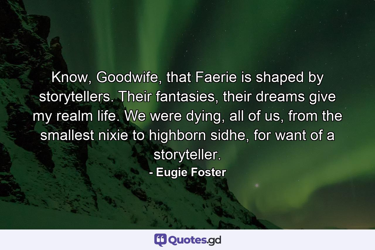 Know, Goodwife, that Faerie is shaped by storytellers. Their fantasies, their dreams give my realm life. We were dying, all of us, from the smallest nixie to highborn sidhe, for want of a storyteller. - Quote by Eugie Foster