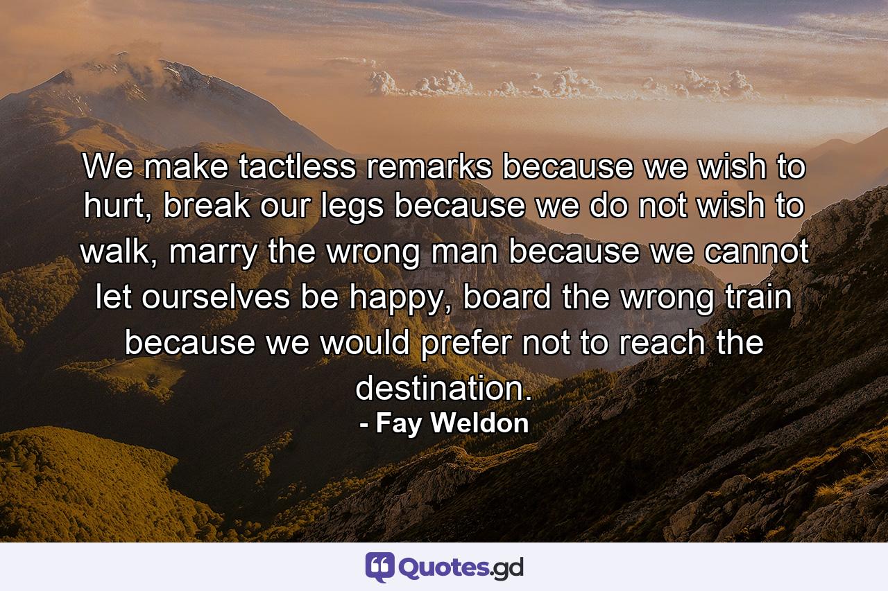 We make tactless remarks because we wish to hurt, break our legs because we do not wish to walk, marry the wrong man because we cannot let ourselves be happy, board the wrong train because we would prefer not to reach the destination. - Quote by Fay Weldon