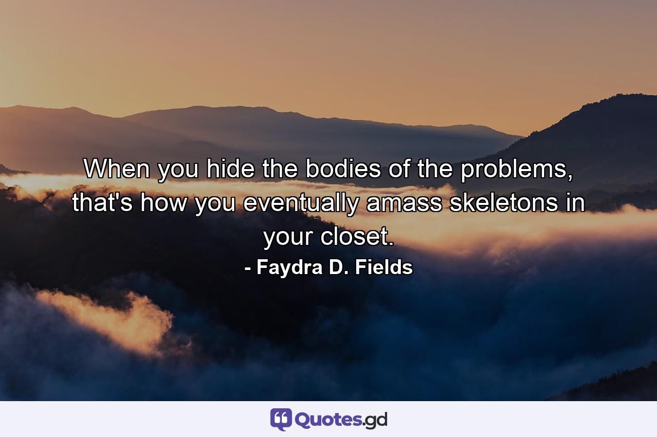 When you hide the bodies of the problems, that's how you eventually amass skeletons in your closet. - Quote by Faydra D. Fields