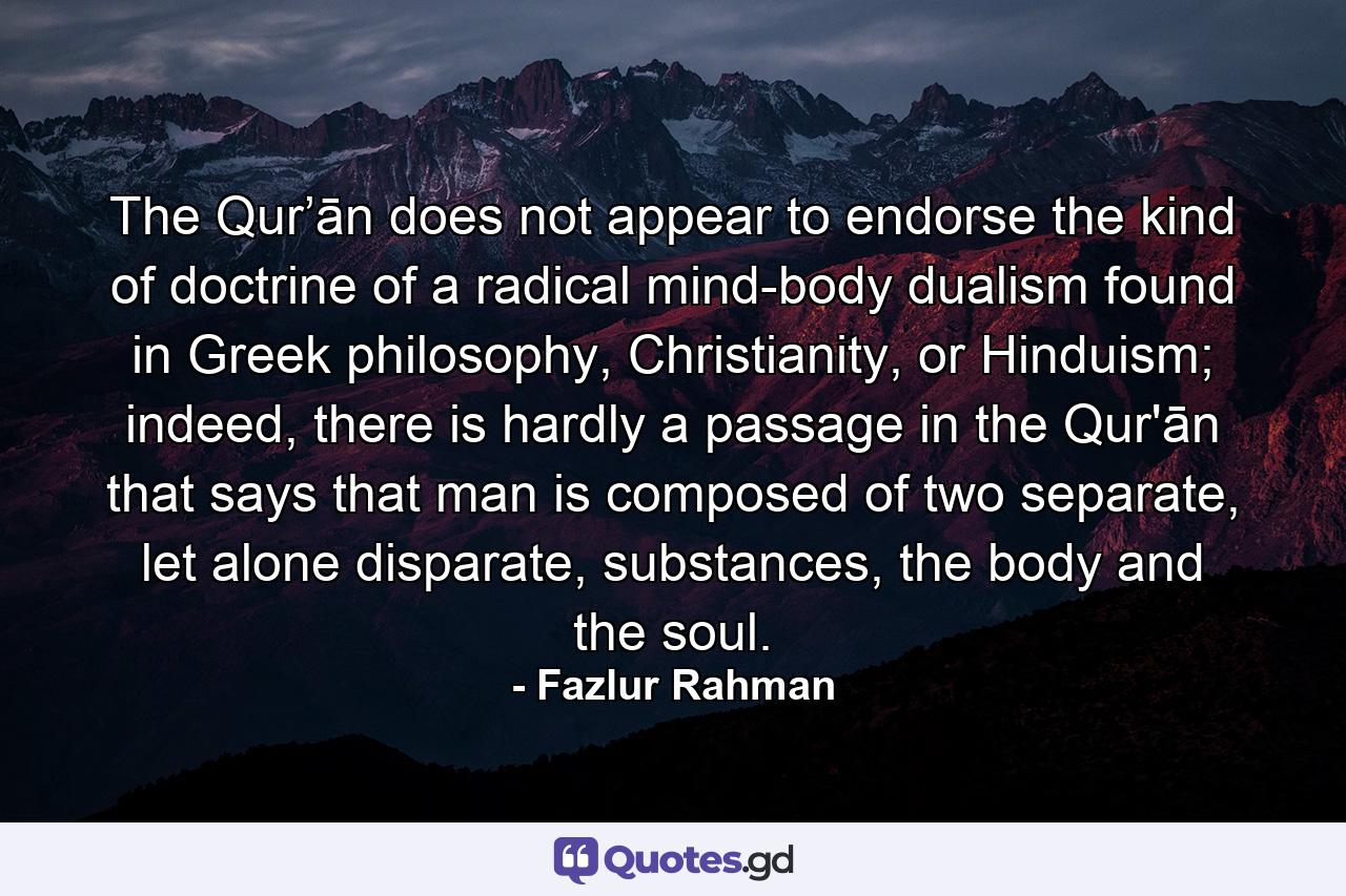 The Qur’ān does not appear to endorse the kind of doctrine of a radical mind-body dualism found in Greek philosophy, Christianity, or Hinduism; indeed, there is hardly a passage in the Qur'ān that says that man is composed of two separate, let alone disparate, substances, the body and the soul. - Quote by Fazlur Rahman