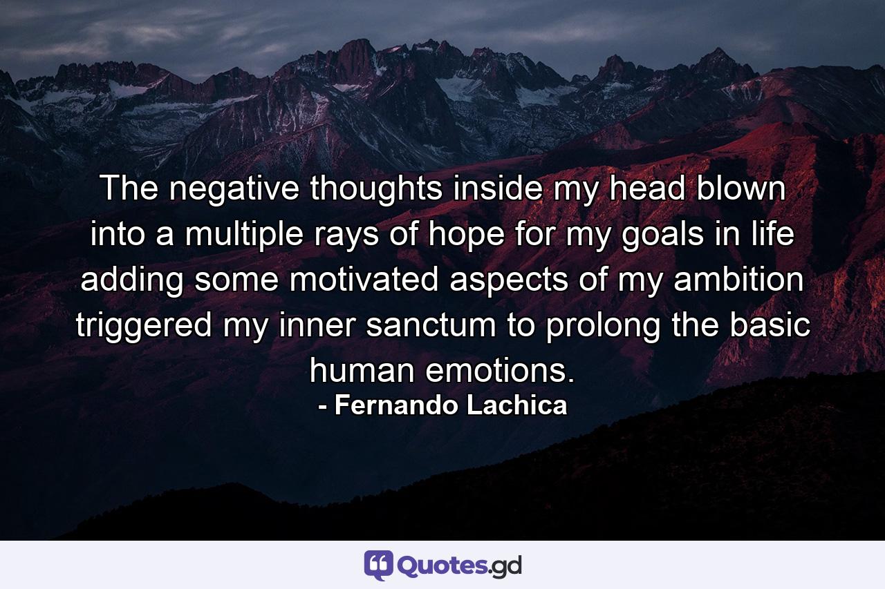 The negative thoughts inside my head blown into a multiple rays of hope for my goals in life adding some motivated aspects of my ambition triggered my inner sanctum to prolong the basic human emotions. - Quote by Fernando Lachica