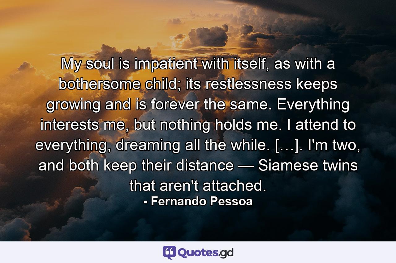 My soul is impatient with itself, as with a bothersome child; its restlessness keeps growing and is forever the same. Everything interests me, but nothing holds me. I attend to everything, dreaming all the while. […]. I'm two, and both keep their distance — Siamese twins that aren't attached. - Quote by Fernando Pessoa