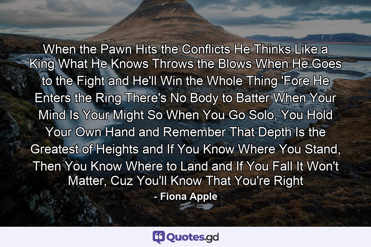 When the Pawn Hits the Conflicts He Thinks Like a King What He Knows Throws the Blows When He Goes to the Fight and He'll Win the Whole Thing 'Fore He Enters the Ring There's No Body to Batter When Your Mind Is Your Might So When You Go Solo, You Hold Your Own Hand and Remember That Depth Is the Greatest of Heights and If You Know Where You Stand, Then You Know Where to Land and If You Fall It Won't Matter, Cuz You'll Know That You're Right - Quote by Fiona Apple