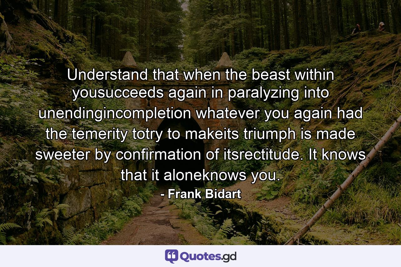 Understand that when the beast within yousucceeds again in paralyzing into unendingincompletion whatever you again had the temerity totry to makeits triumph is made sweeter by confirmation of itsrectitude. It knows that it aloneknows you. - Quote by Frank Bidart