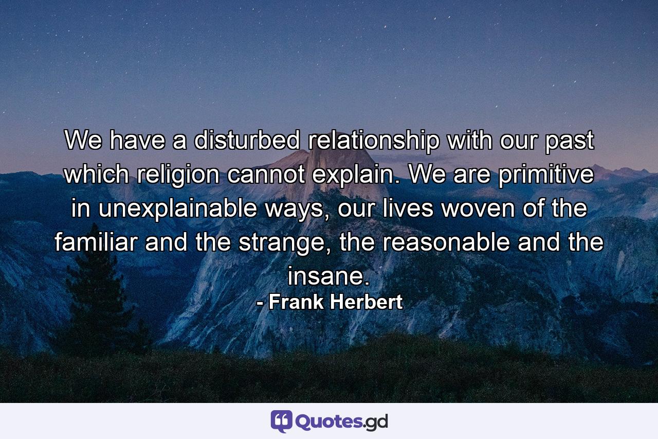 We have a disturbed relationship with our past which religion cannot explain. We are primitive in unexplainable ways, our lives woven of the familiar and the strange, the reasonable and the insane. - Quote by Frank Herbert