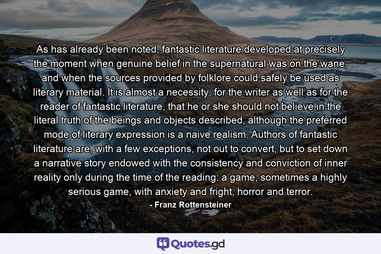 As has already been noted, fantastic literature developed at precisely the moment when genuine belief in the supernatural was on the wane, and when the sources provided by folklore could safely be used as literary material. It is almost a necessity, for the writer as well as for the reader of fantastic literature, that he or she should not believe in the literal truth of the beings and objects described, although the preferred mode of literary expression is a naive realism. Authors of fantastic literature are, with a few exceptions, not out to convert, but to set down a narrative story endowed with the consistency and conviction of inner reality only during the time of the reading: a game, sometimes a highly serious game, with anxiety and fright, horror and terror. - Quote by Franz Rottensteiner