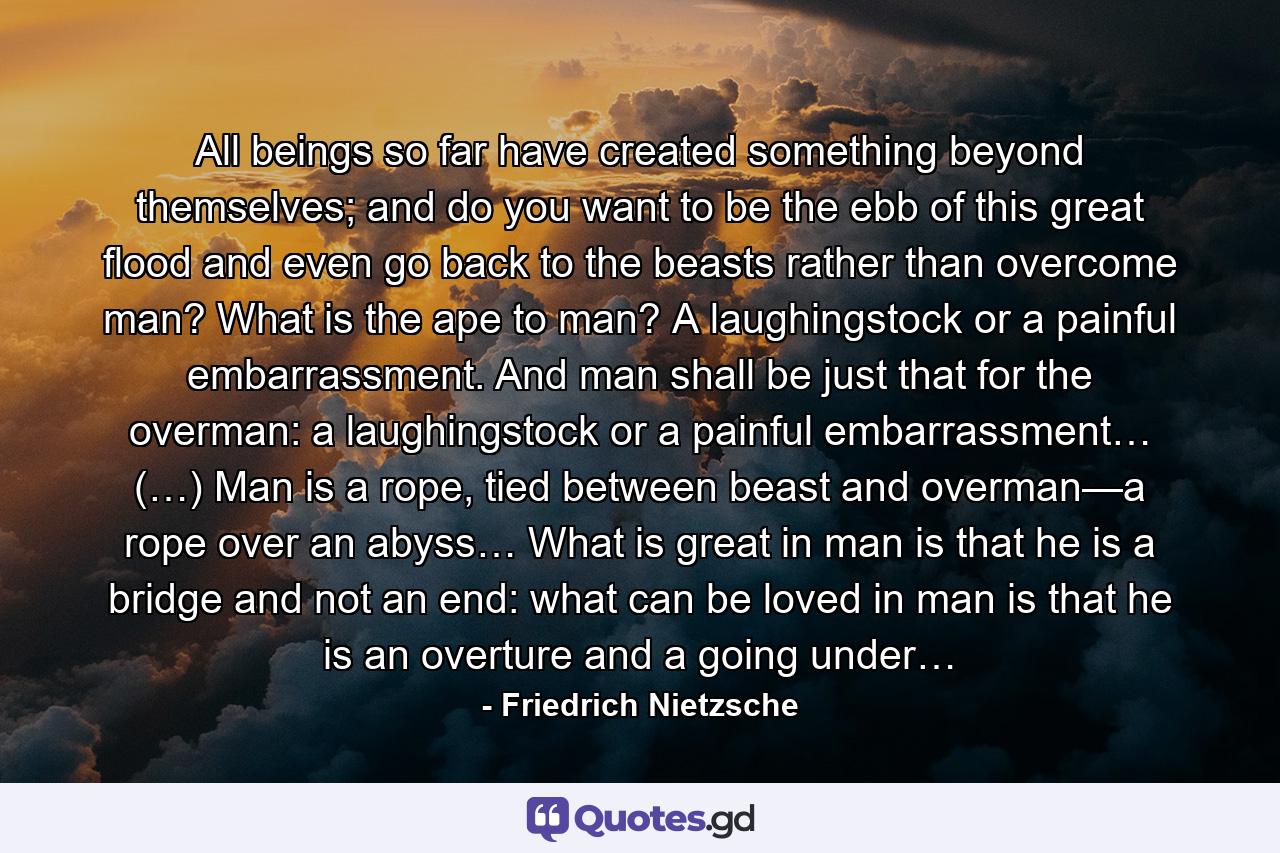 All beings so far have created something beyond themselves; and do you want to be the ebb of this great flood and even go back to the beasts rather than overcome man? What is the ape to man? A laughingstock or a painful embarrassment. And man shall be just that for the overman: a laughingstock or a painful embarrassment… (…) Man is a rope, tied between beast and overman—a rope over an abyss… What is great in man is that he is a bridge and not an end: what can be loved in man is that he is an overture and a going under… - Quote by Friedrich Nietzsche