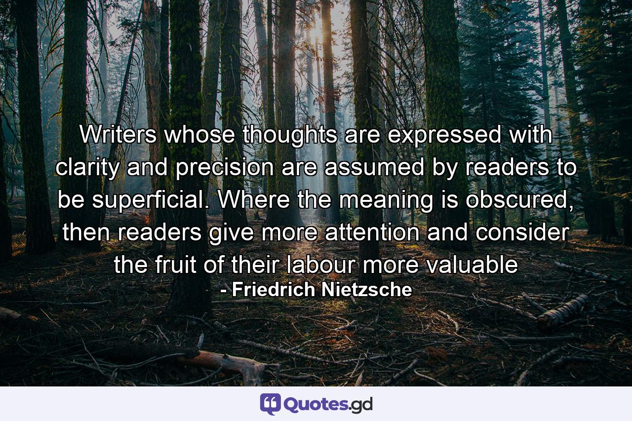 Writers whose thoughts are expressed with clarity and precision are assumed by readers to be superficial. Where the meaning is obscured, then readers give more attention and consider the fruit of their labour more valuable - Quote by Friedrich Nietzsche