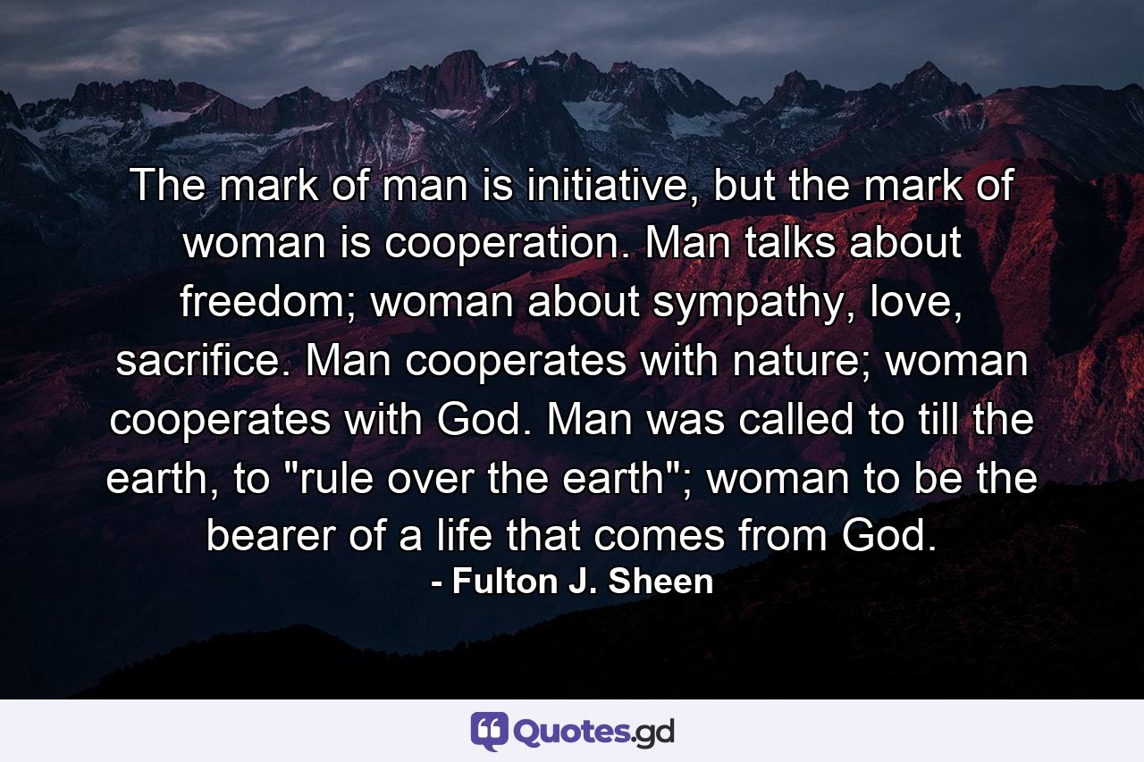 The mark of man is initiative, but the mark of woman is cooperation. Man talks about freedom; woman about sympathy, love, sacrifice. Man cooperates with nature; woman cooperates with God. Man was called to till the earth, to 