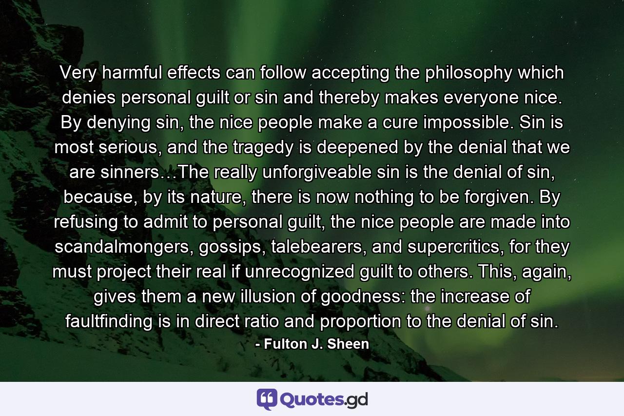 Very harmful effects can follow accepting the philosophy which denies personal guilt or sin and thereby makes everyone nice. By denying sin, the nice people make a cure impossible. Sin is most serious, and the tragedy is deepened by the denial that we are sinners…The really unforgiveable sin is the denial of sin, because, by its nature, there is now nothing to be forgiven. By refusing to admit to personal guilt, the nice people are made into scandalmongers, gossips, talebearers, and supercritics, for they must project their real if unrecognized guilt to others. This, again, gives them a new illusion of goodness: the increase of faultfinding is in direct ratio and proportion to the denial of sin. - Quote by Fulton J. Sheen