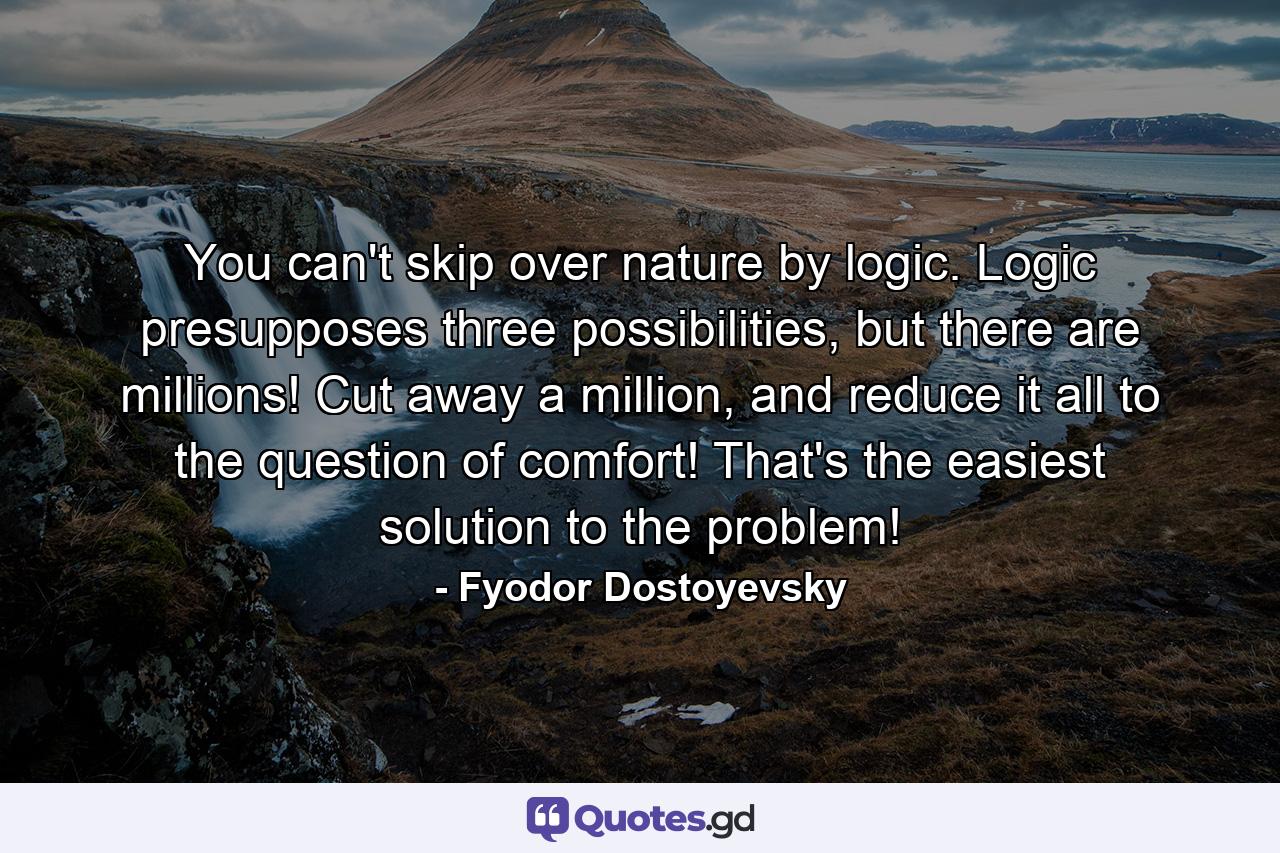 You can't skip over nature by logic. Logic presupposes three possibilities, but there are millions! Cut away a million, and reduce it all to the question of comfort! That's the easiest solution to the problem! - Quote by Fyodor Dostoyevsky